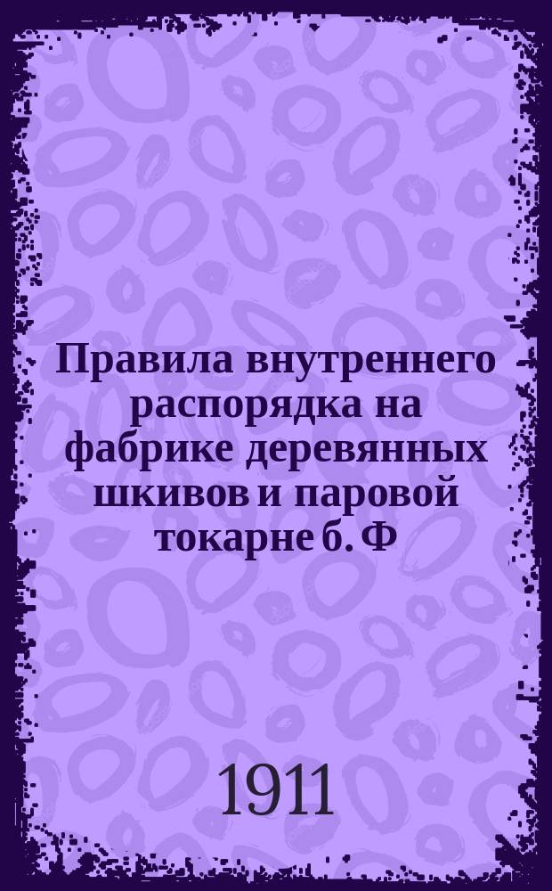 Правила внутреннего распорядка на фабрике деревянных шкивов и паровой токарне б. Ф. Лутца, под фирмой "Ф. Лутц" в г. Риге, по Консульской ул. № 1а : Утв. 27 нояб. 1910 г.