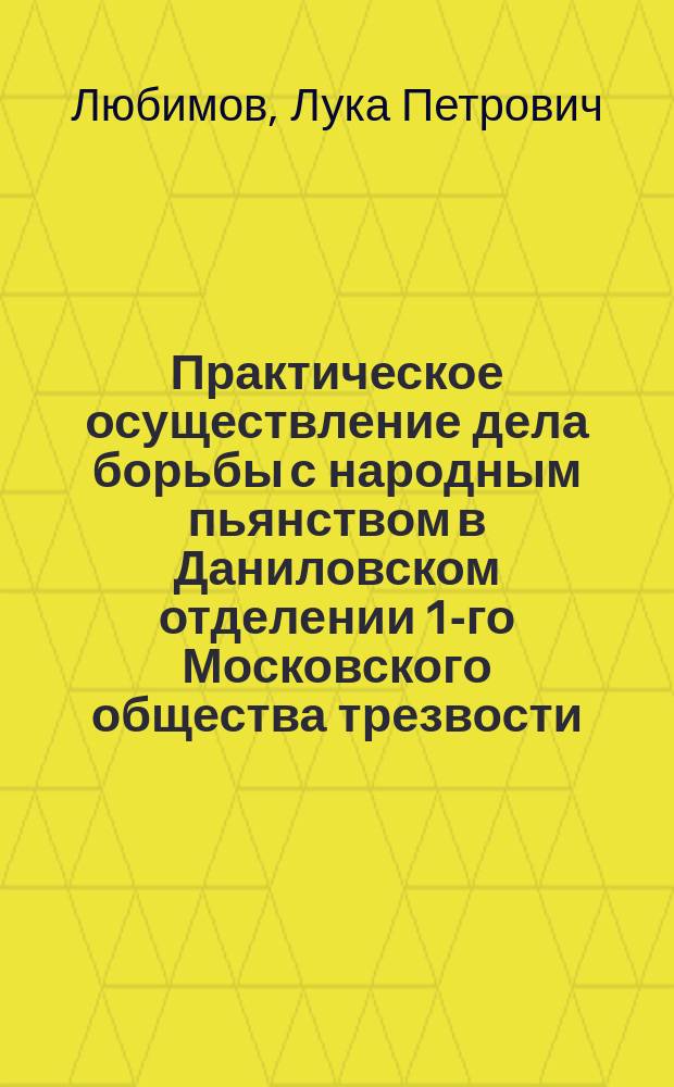 Практическое осуществление дела борьбы с народным пьянством в Даниловском отделении 1-го Московского общества трезвости : Докл., чит. в день открытия Моск. епарх. о-ва борьбы с нар. пьянством 28 сент. 1910 г