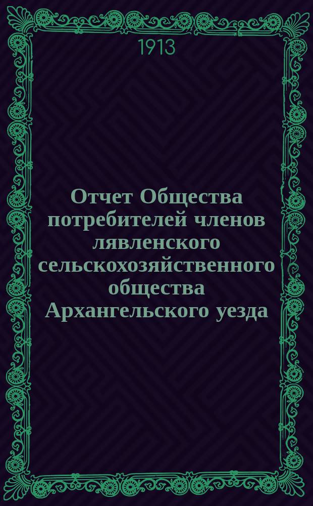 Отчет Общества потребителей членов лявленского сельскохозяйственного общества Архангельского уезда... ... за 1912 год