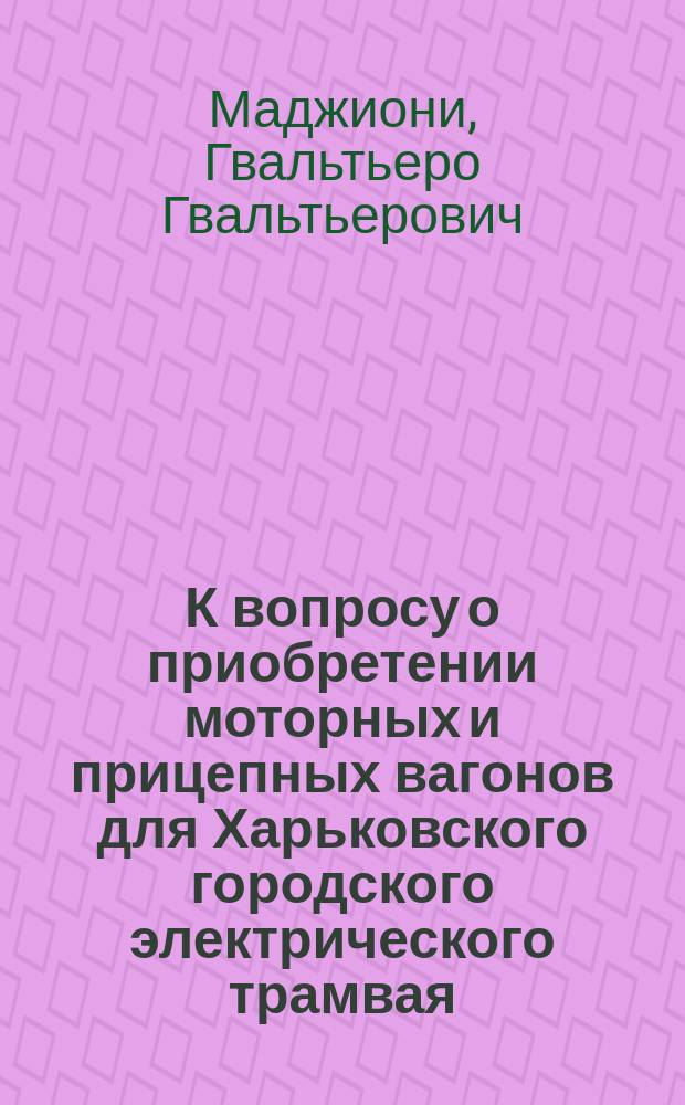 К вопросу о приобретении моторных и прицепных вагонов для Харьковского городского электрического трамвая : Докл. гл. инж. Г.Г. Маджиони