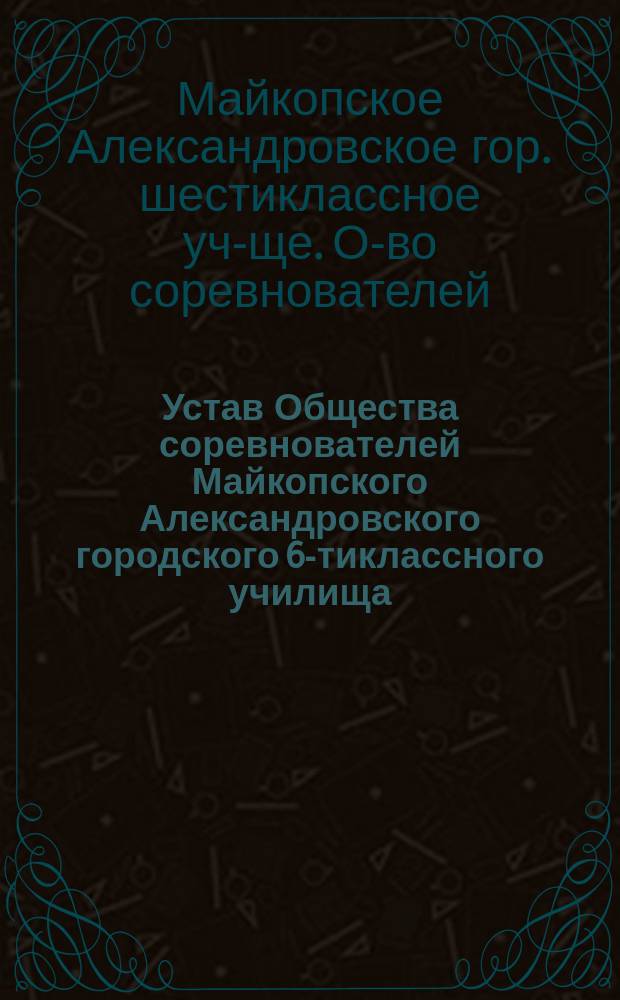 Устав Общества соревнователей Майкопского Александровского городского 6-тиклассного училища : Утв. 29 марта 1911 г.