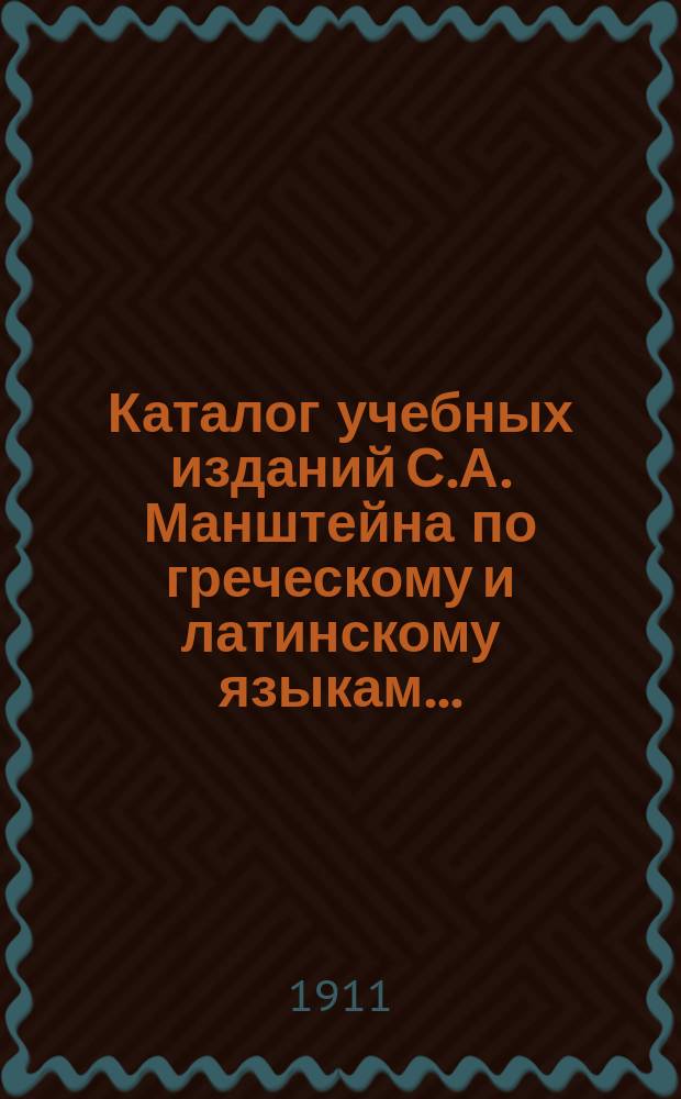 Каталог учебных изданий С.А. Манштейна по греческому и латинскому языкам.. : С перечнем, его же нем. и фр. изд. ... на 1911 год