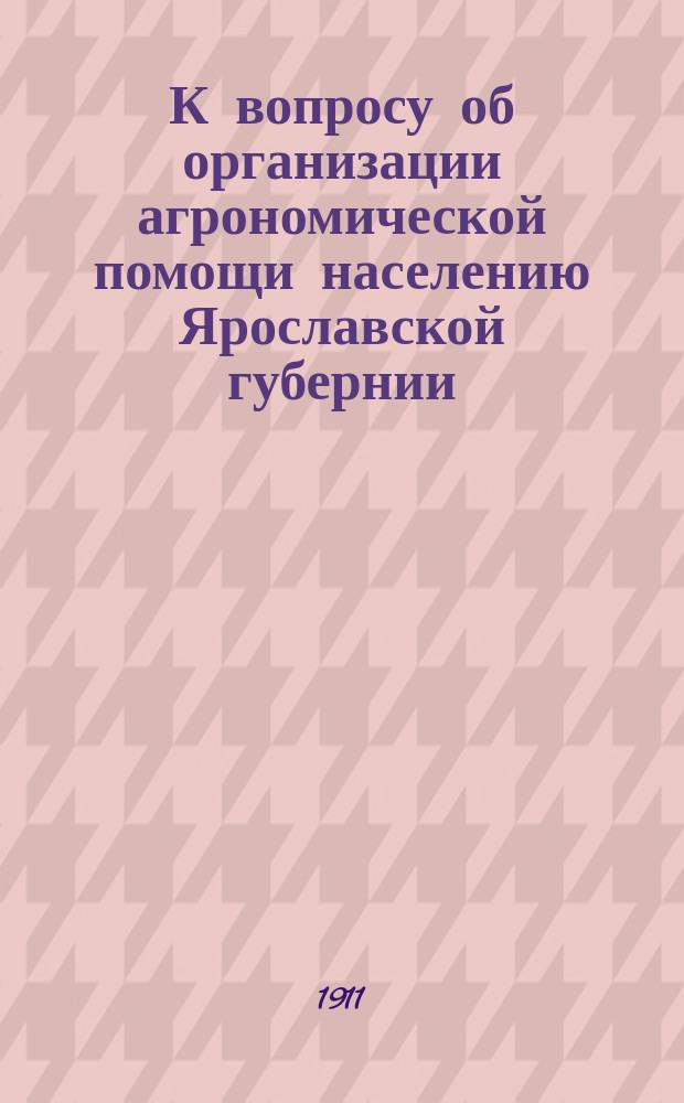 К вопросу об организации агрономической помощи населению Ярославской губернии : Докл. доложен на заседании 8 Агрон. совещ. при Яросл. губ. зем. управе 19 июля 1911 г.