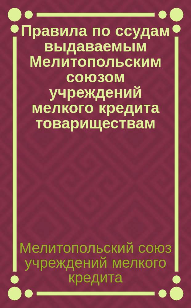 Правила по ссудам выдаваемым Мелитопольским союзом учреждений мелкого кредита товариществам, утвержденные собранием уполномоченных 25-го сентября 1911 г.