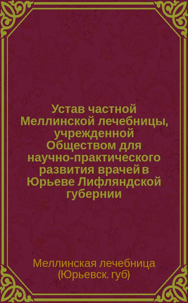 Устав частной Меллинской лечебницы, учрежденной Обществом для научно-практического развития врачей в Юрьеве Лифляндской губернии : Утв. 24 апр. 1911 г.