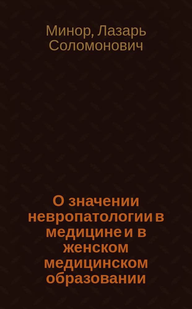 О значении невропатологии в медицине и в женском медицинском образовании : Вступ. лекция к первому курсу нервных болезней на мед. фак. Высш. жен. курсов в Москве