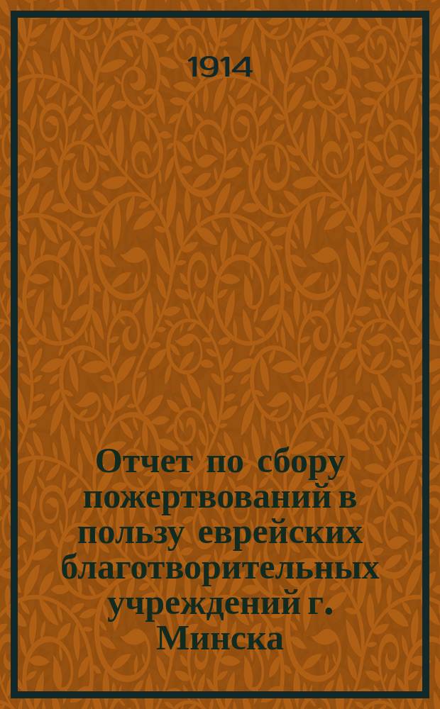 Отчет по сбору пожертвований в пользу еврейских благотворительных учреждений г. Минска : (С прил. отчета бала...). ... за 1912/13 г. : ... за 1912/13 г. (и отчет бала 13 янв. 1913 г.)