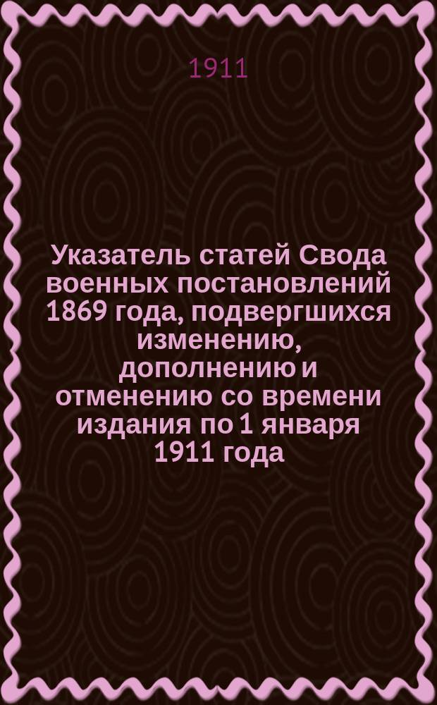 Указатель статей Свода военных постановлений 1869 года, подвергшихся изменению, дополнению и отменению со времени издания по 1 января 1911 года