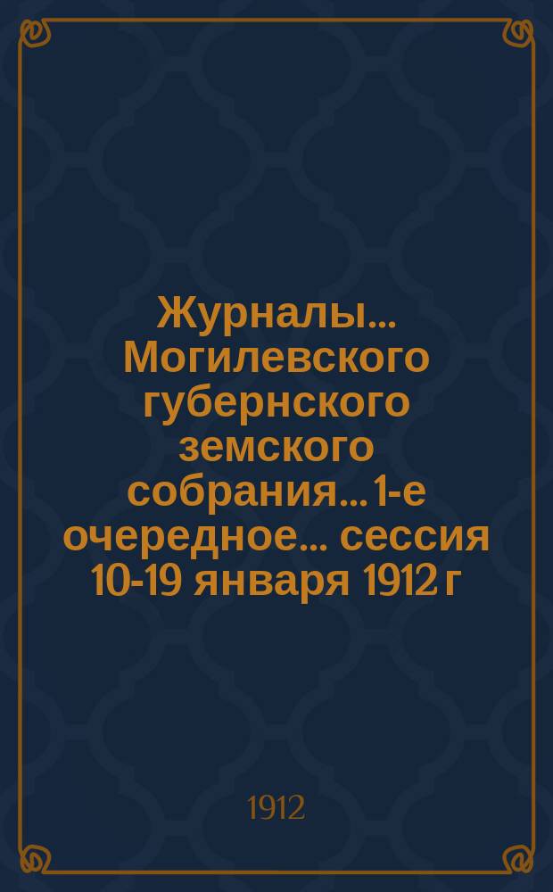 Журналы... Могилевского губернского земского собрания... 1-е очередное... сессия 10-19 января 1912 г. : 1-е очередное... сессия 10-19 января 1912 г. ; Доклады Губернской земской управы и журналы... подготовительных комиссий