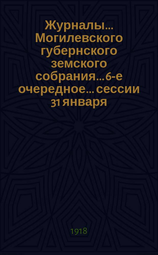 Журналы... Могилевского губернского земского собрания... 6-е очередное... сессии 31 января - 8 февраля 1917 г. : 6-е очередное... сессии 31 января - 8 февраля 1917 г. ; Доклады... управы и журналы... подготовительных комиссий