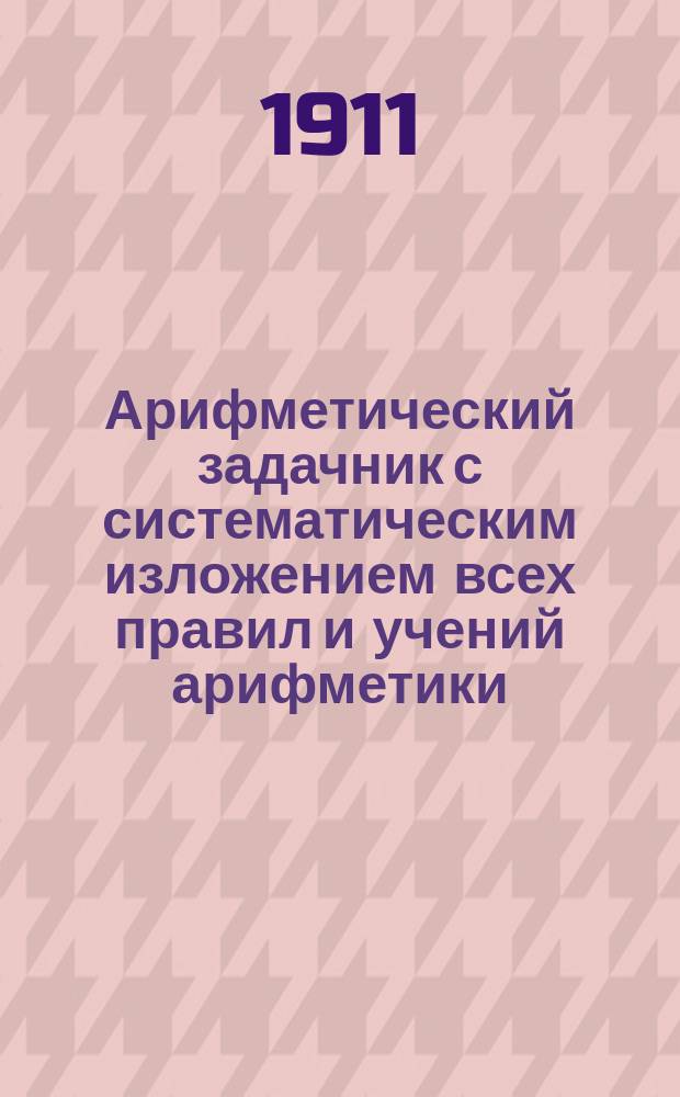 Арифметический задачник с систематическим изложением всех правил и учений арифметики. Ч. 1 : Для учеников приготовительного и первого классов гимназий и реальных училищ, а также для лиц, желающих самостоятельно изучать арифметику