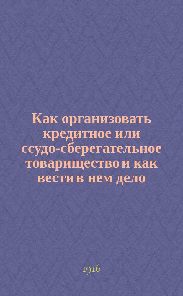 Как организовать кредитное или ссудо-сберегательное товарищество и как вести в нем дело : Руководство к организации и правильной постановке дела в кредитных и ссудо-сберегательных т-вах