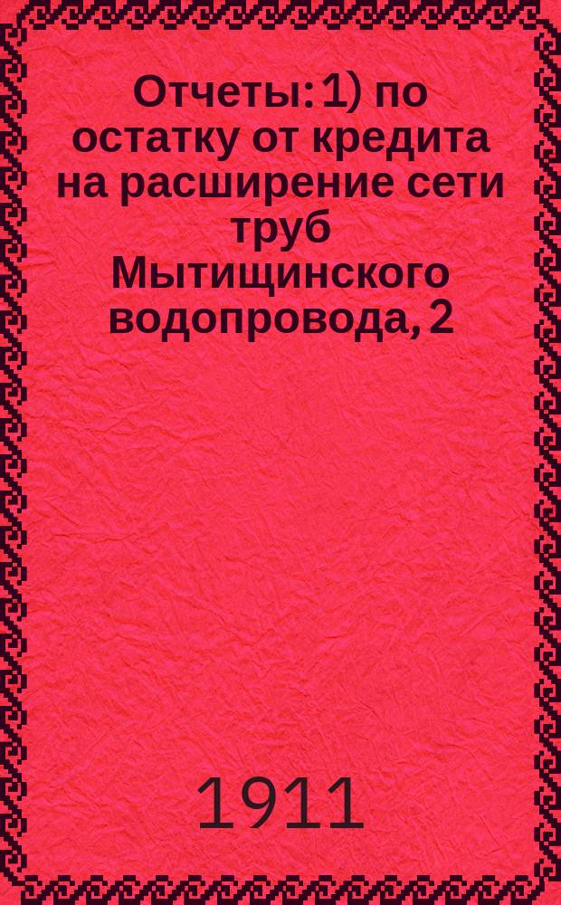 Отчеты: 1) по остатку от кредита на расширение сети труб Мытищинского водопровода, 2) по остатку от кредита на увеличение Мытищинского водоснабжения... ... за время от конца 1906 г. по 1-е января 1910 г.