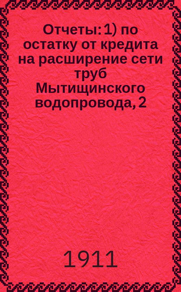 Отчеты: 1) по остатку от кредита на расширение сети труб Мытищинского водопровода, 2) по остатку от кредита на увеличение Мытищинского водоснабжения... ... за время от конца 1906 г. по 1-е января 1910 г.