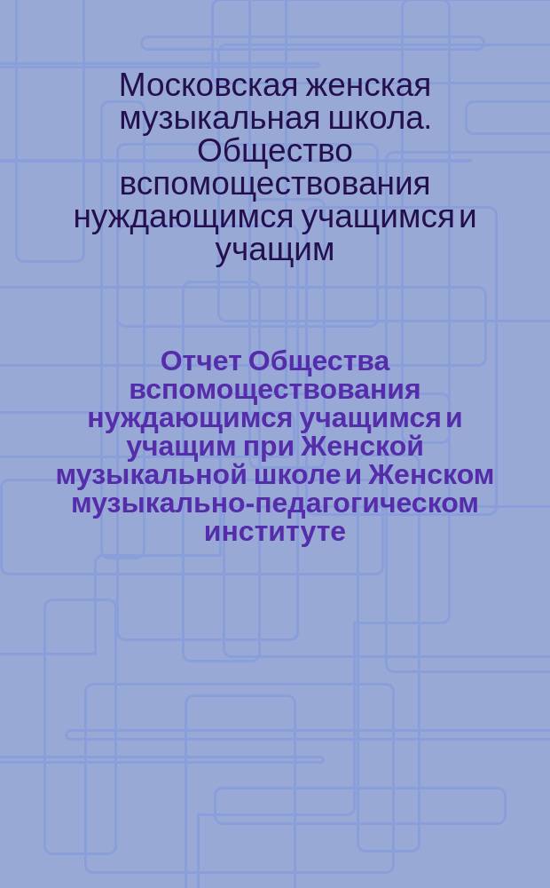 Отчет Общества вспомоществования нуждающимся учащимся и учащим при Женской музыкальной школе и Женском музыкально-педагогическом институте, основанных Е.Н. Визлер...