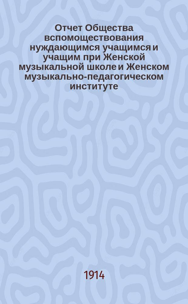 Отчет Общества вспомоществования нуждающимся учащимся и учащим при Женской музыкальной школе и Женском музыкально-педагогическом институте, основанных Е.Н. Визлер... ... за 1912-1913 год