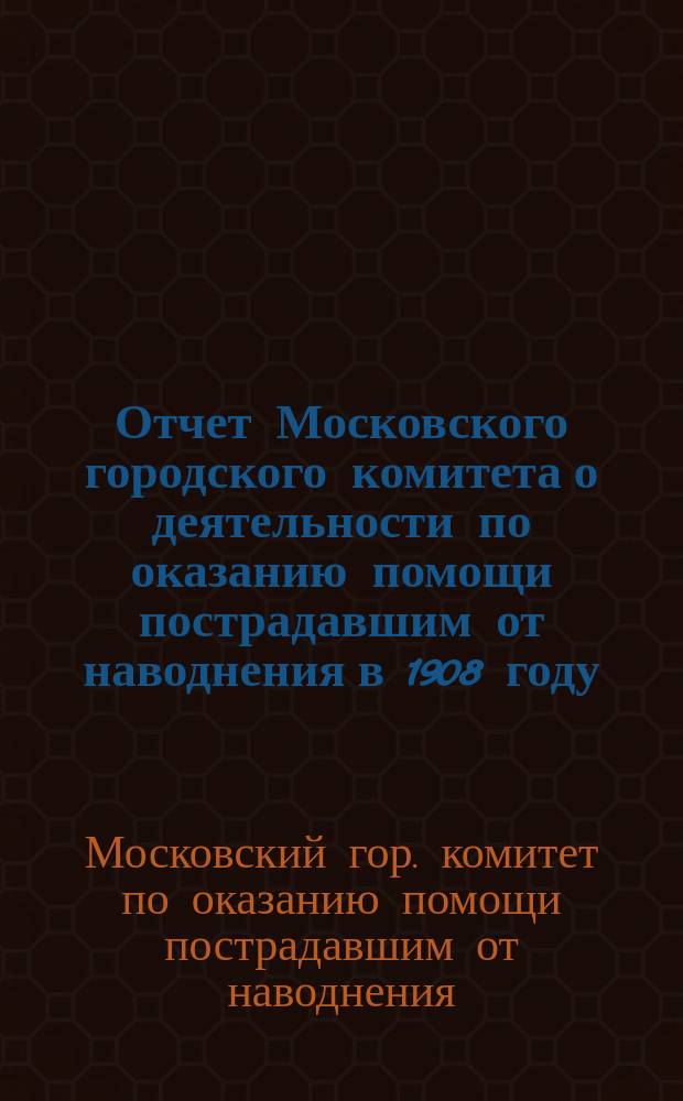 Отчет Московского городского комитета о деятельности по оказанию помощи пострадавшим от наводнения в 1908 году : С прил. журн. заседаний Ком.