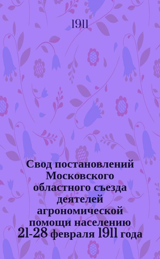 Свод постановлений Московского областного съезда деятелей агрономической помощи населению 21-28 февраля 1911 года
