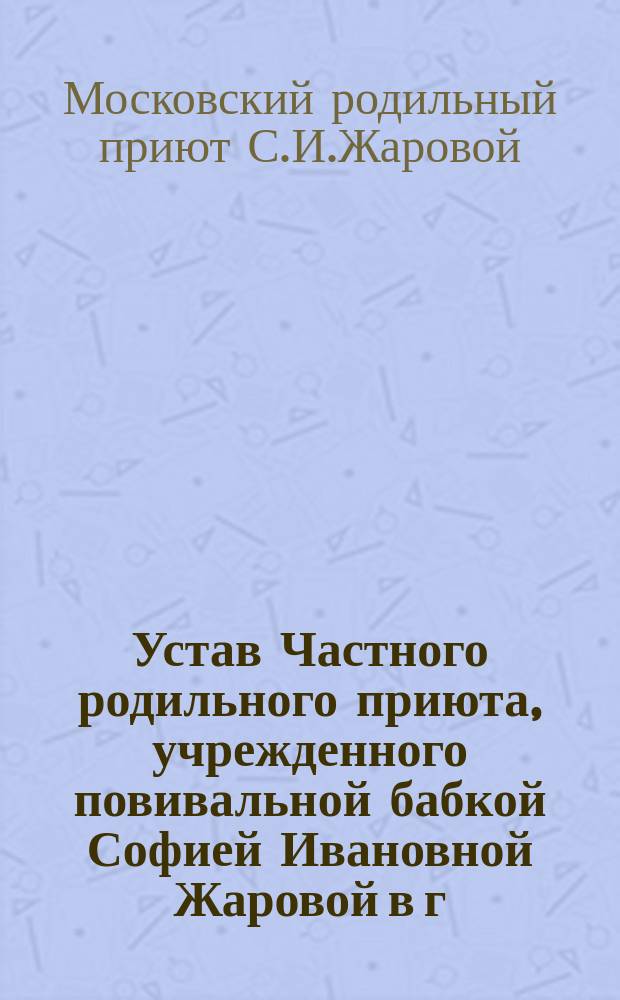 Устав Частного родильного приюта, учрежденного повивальной бабкой Софией Ивановной Жаровой в г. Москве : Утв. 6 сент. 1911 г