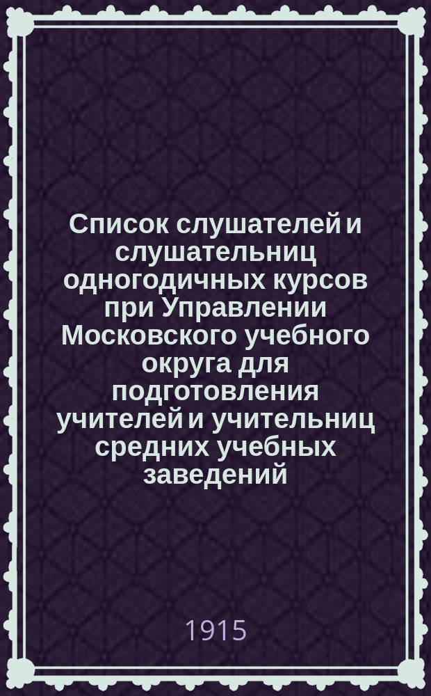 Список слушателей и слушательниц одногодичных курсов при Управлении Московского учебного округа для подготовления учителей и учительниц средних учебных заведений. 1915-1916 учебный год