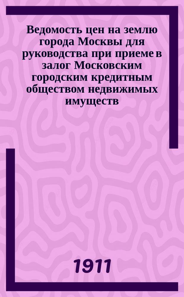 Ведомость цен на землю города Москвы для руководства при приеме в залог Московским городским кредитным обществом недвижимых имуществ