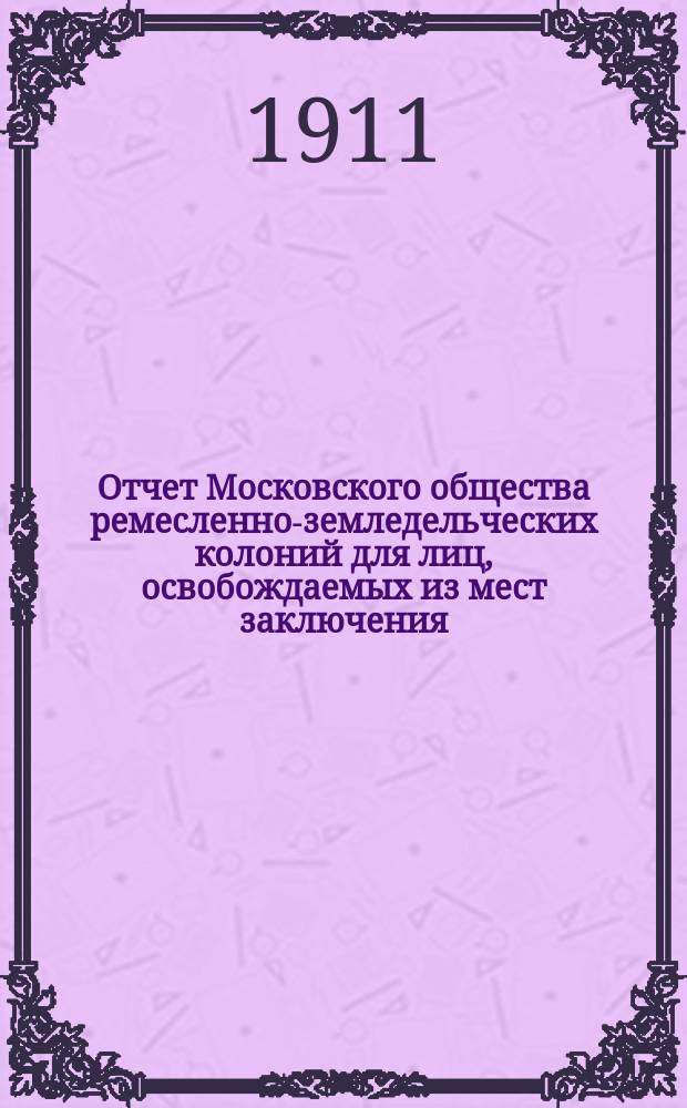 Отчет Московского общества ремесленно-земледельческих колоний для лиц, освобождаемых из мест заключения... за период с 14 марта 1910 г. по 1 января 1911 г.