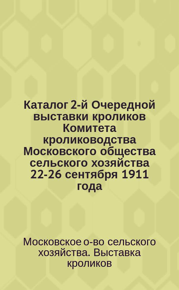 Каталог 2-й Очередной выставки кроликов Комитета кролиководства Московского общества сельского хозяйства 22-26 сентября 1911 года...