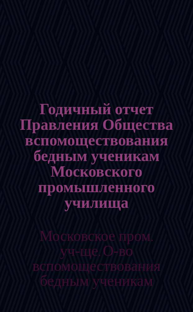 ... Годичный отчет Правления Общества вспомоществования бедным ученикам Московского промышленного училища...
