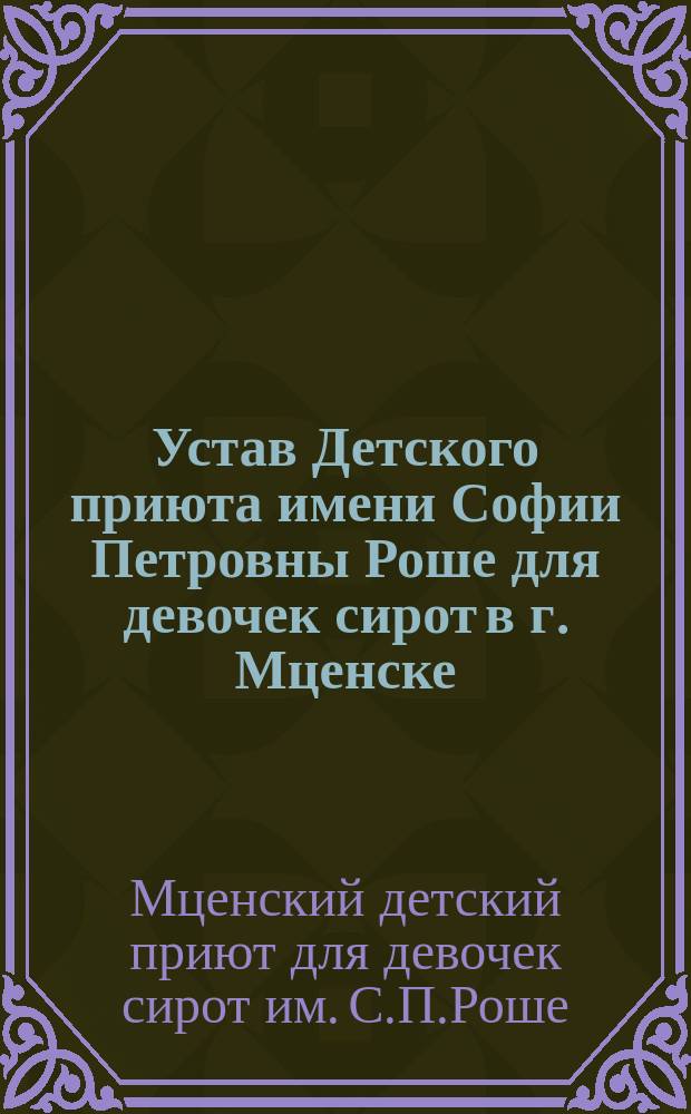 Устав Детского приюта имени Софии Петровны Роше для девочек сирот в г. Мценске : Утв. 13 нояб. 1911 г.