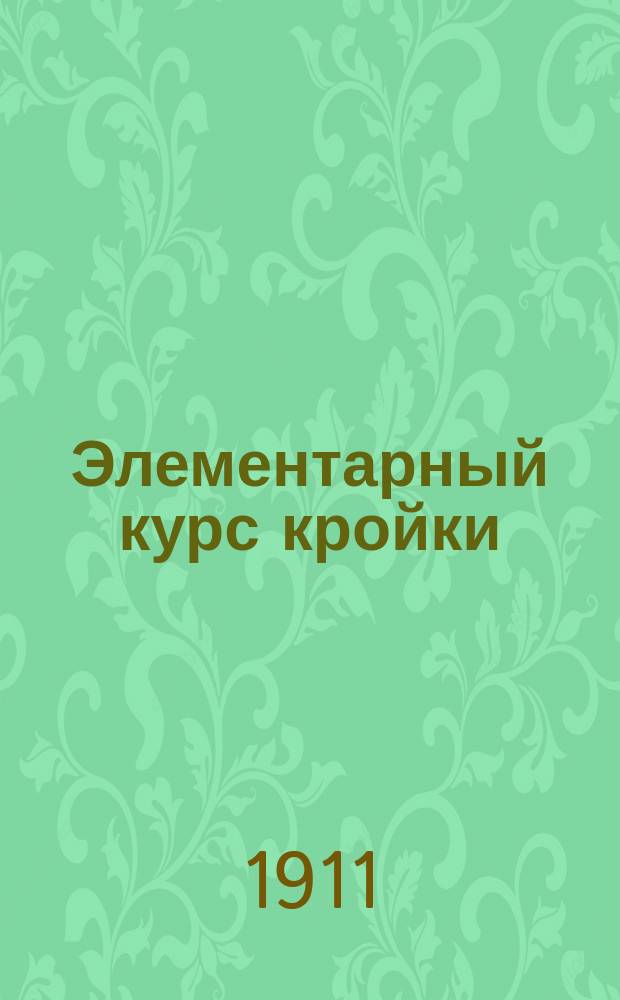 Элементарный курс кройки : Руководство для учениц. Курс : Курс кройки и изготовления белья и платьев