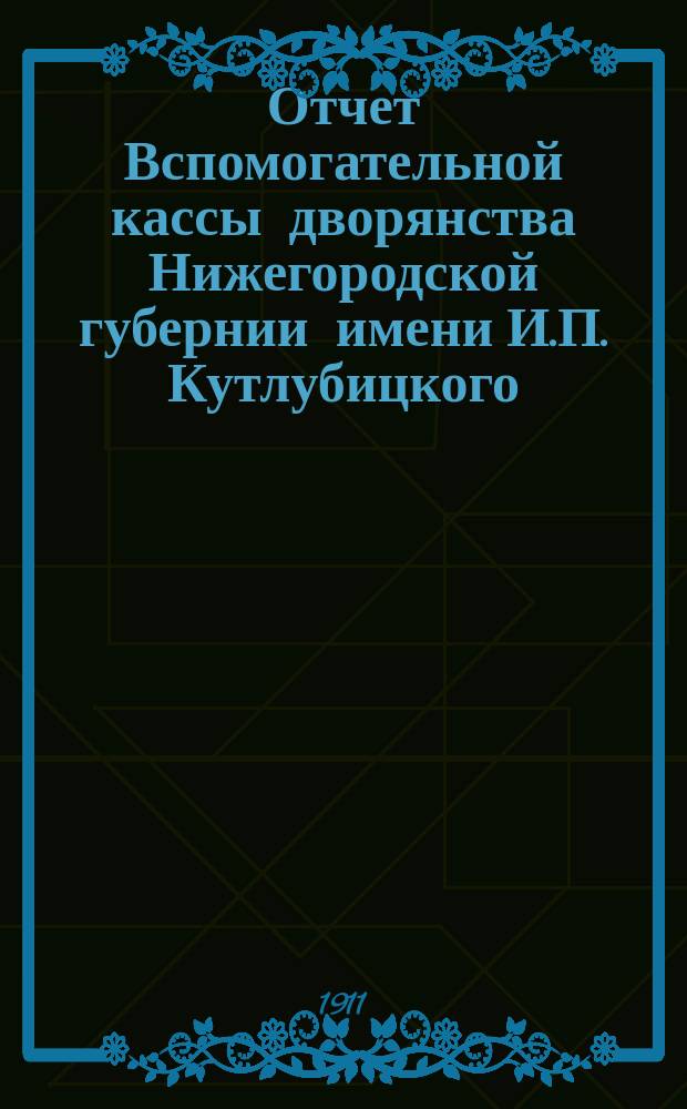 Отчет Вспомогательной кассы дворянства Нижегородской губернии имени И.П. Кутлубицкого... ...за время с 1 октября 1910 г. по 1 октября 1911 г.