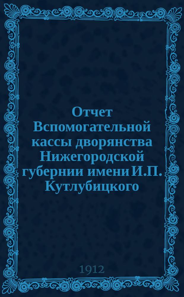Отчет Вспомогательной кассы дворянства Нижегородской губернии имени И.П. Кутлубицкого... ...за время с 1 октября 1911 г. по 1 октября 1912 г.