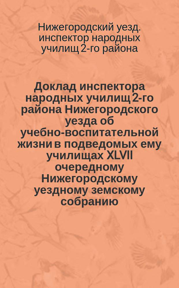 Доклад инспектора народных училищ 2-го района Нижегородского уезда об учебно-воспитательной жизни [в] подведомых ему училищах XLVII очередному Нижегородскому уездному земскому собранию