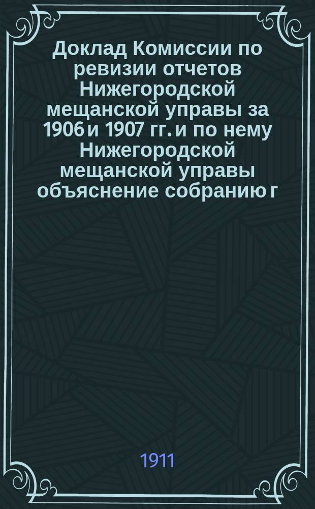 Доклад Комиссии по ревизии отчетов Нижегородской мещанской управы за 1906 и 1907 гг. и по нему Нижегородской мещанской управы объяснение собранию г. г. депутатов Нижегородского мещанского общества
