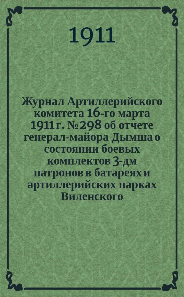 Журнал Артиллерийского комитета 16-го марта 1911 г. № 298 об отчете генерал-майора Дымша о состоянии боевых комплектов 3-дм патронов в батареях и артиллерийских парках Виленского, Варшавского и Киевского военных округов