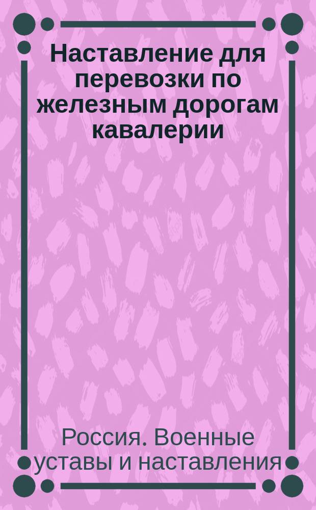 Наставление для перевозки по железным дорогам кавалерии : (Приказ по воен. вед. 1873 г. № 168)