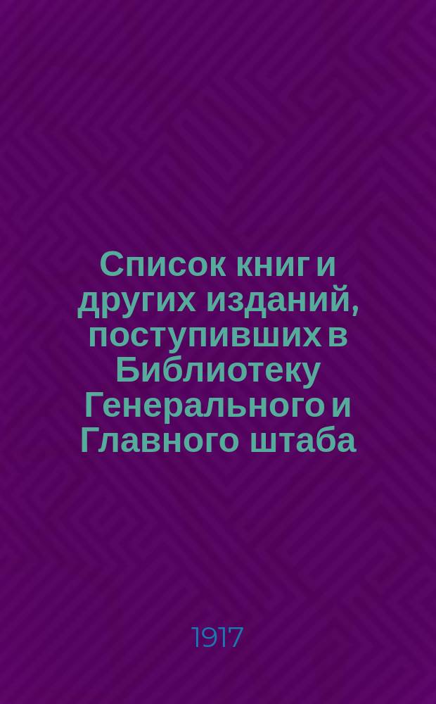 Список книг и других изданий, поступивших в Библиотеку Генерального и Главного штаба... с 1 января по 1 марта 1917 года