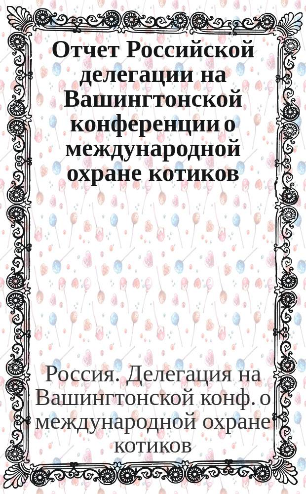 Отчет Российской делегации на Вашингтонской конференции о международной охране котиков. 28 апр. (11 мая) - 24 июня (7 июля) 1911 г. : С прил.