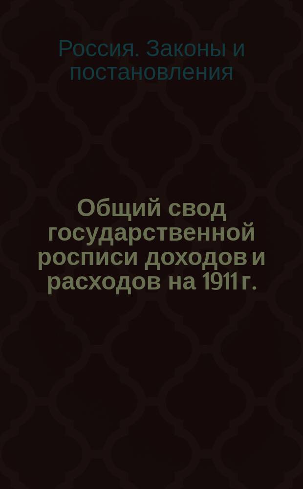 Общий свод государственной росписи доходов и расходов на 1911 г.; Государственная роспись доходов и расходов на 1911 г., составленная согласно постановлениям Государственного совета и Государственной думы, а также на основании ст. 13 Правил о порядке рассмотрения государственной росписи: (Св. зак. т. 1, ч. 2, изд. 1906 г.)