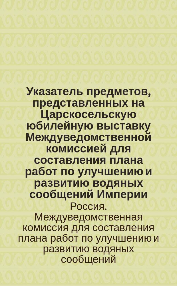 Указатель предметов, представленных на Царскосельскую юбилейную выставку Междуведомственной комиссией для составления плана работ по улучшению и развитию водяных сообщений Империи