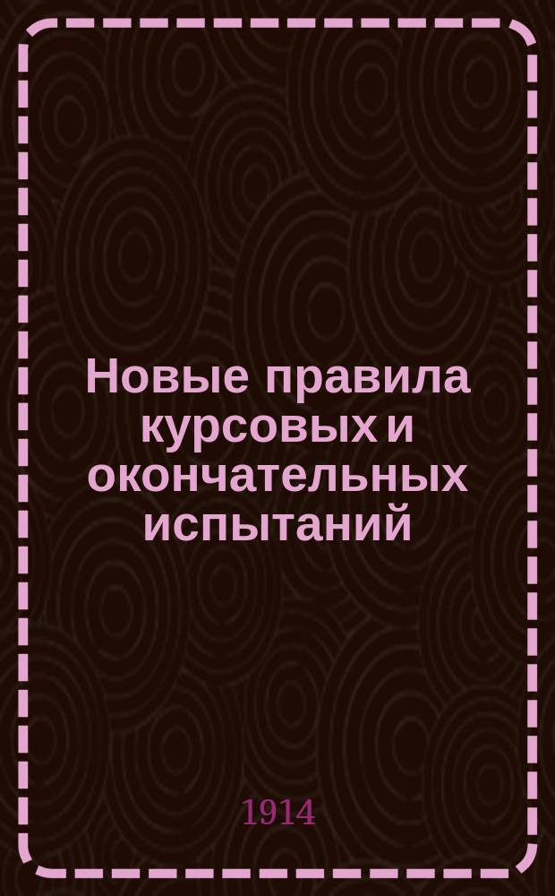Новые правила курсовых и окончательных испытаний : (Доп. к учеб. правилам 1911 г.) : Утв. министром нар. прос. 26 авг. 1911 г.