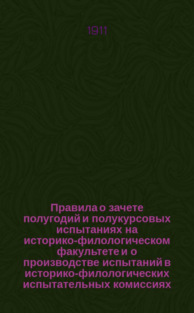 Правила о зачете полугодий и полукурсовых испытаниях на историко-филологическом факультете и о производстве испытаний в историко-филологических испытательных комиссиях, изданные г. министром народного просвещения в 1911 году