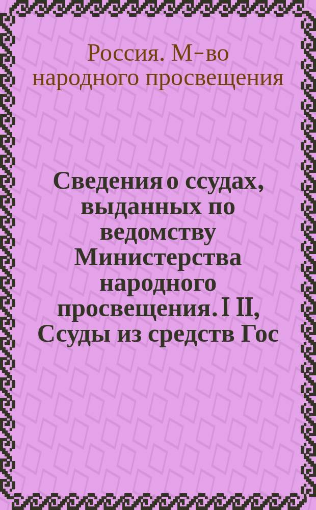 Сведения о ссудах, выданных по ведомству Министерства народного просвещения. I II, Ссуды из средств Гос. казначейства. Ссуды из спец. капиталов М-ва