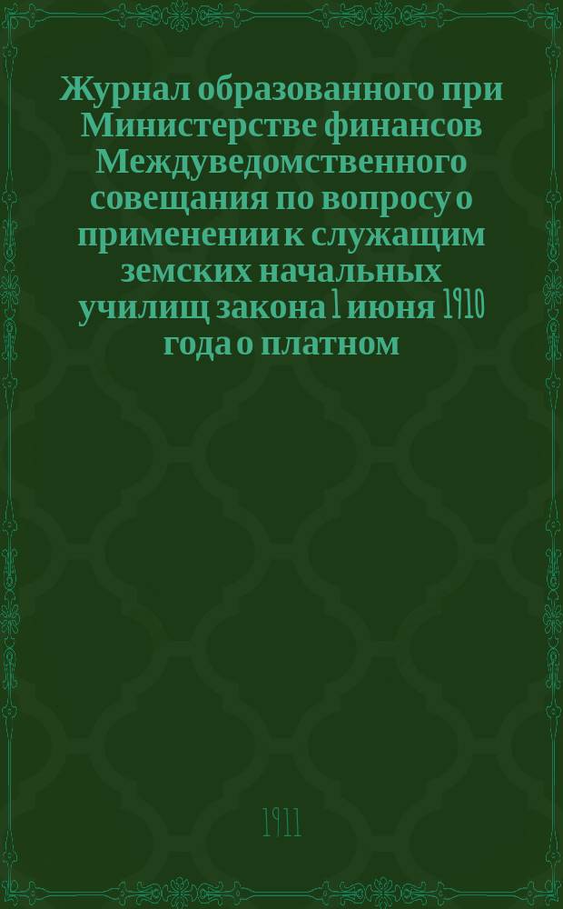 Журнал образованного при Министерстве финансов Междуведомственного совещания по вопросу о применении к служащим земских начальных училищ закона 1 июня 1910 года о платном, за счет казны, зачете на пенсию участникам пенсионной кассы народных учителей и учительниц служащих в начальных училищах до вступления в кассу : Заседания 21 и 23 марта, 20 мая и 4 июня 1911 г