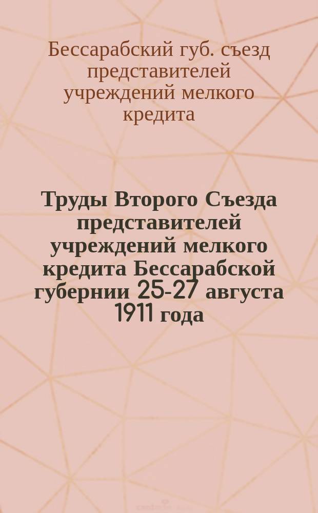 Труды Второго Съезда представителей учреждений мелкого кредита Бессарабской губернии 25-27 августа 1911 года, устроенного Бессарабской губернской земской кассой мелкого кредита