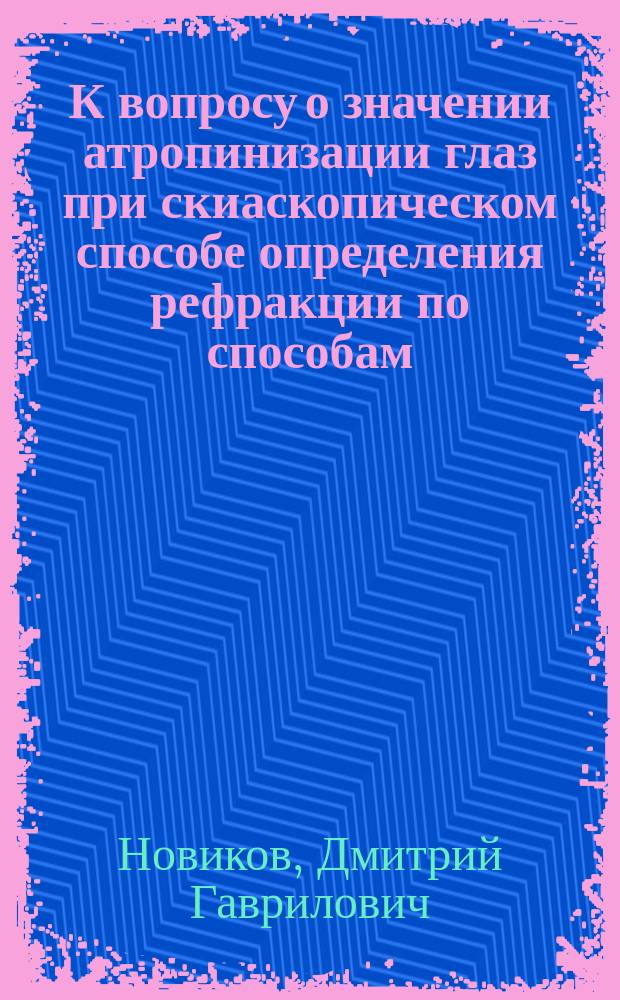 К вопросу о значении атропинизации глаз при скиаскопическом способе определения рефракции по способам: субъективному и скиаскопическому с антропинизацией и без нее : Дис. на степ. д-ра медицины Д.Г. Новикова
