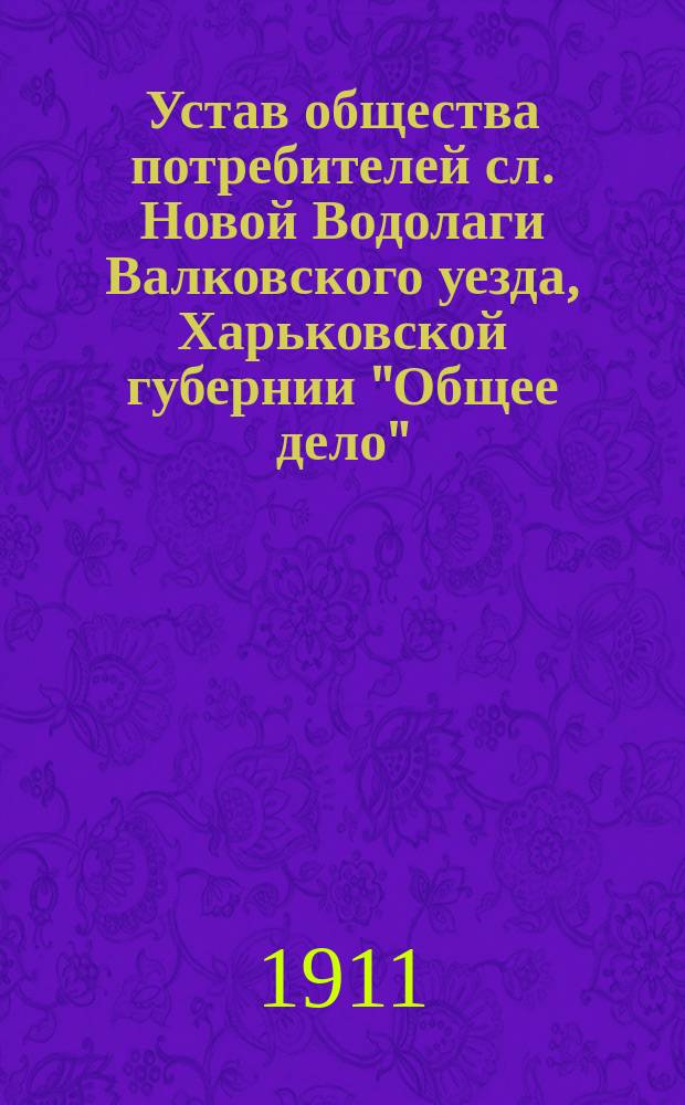 Устав общества потребителей сл. Новой Водолаги Валковского уезда, Харьковской губернии "Общее дело" : Утв. 17 июня 1911 г.