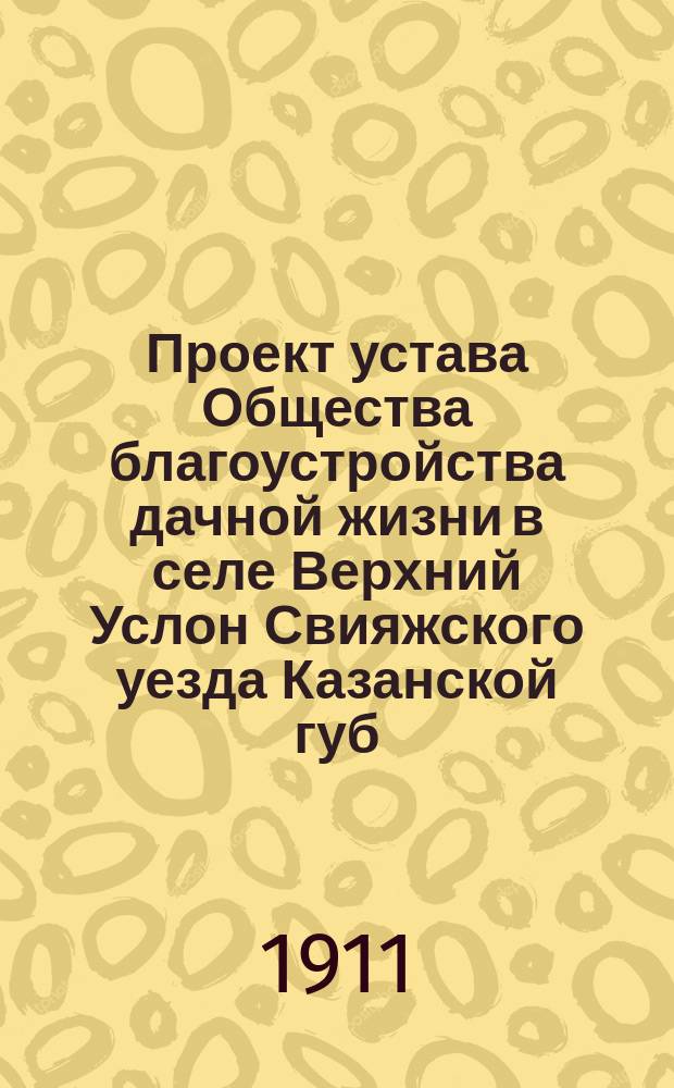Проект устава Общества благоустройства дачной жизни в селе Верхний Услон Свияжского уезда Казанской губ. : ... Утв. ... 11-го мая 1911 г.
