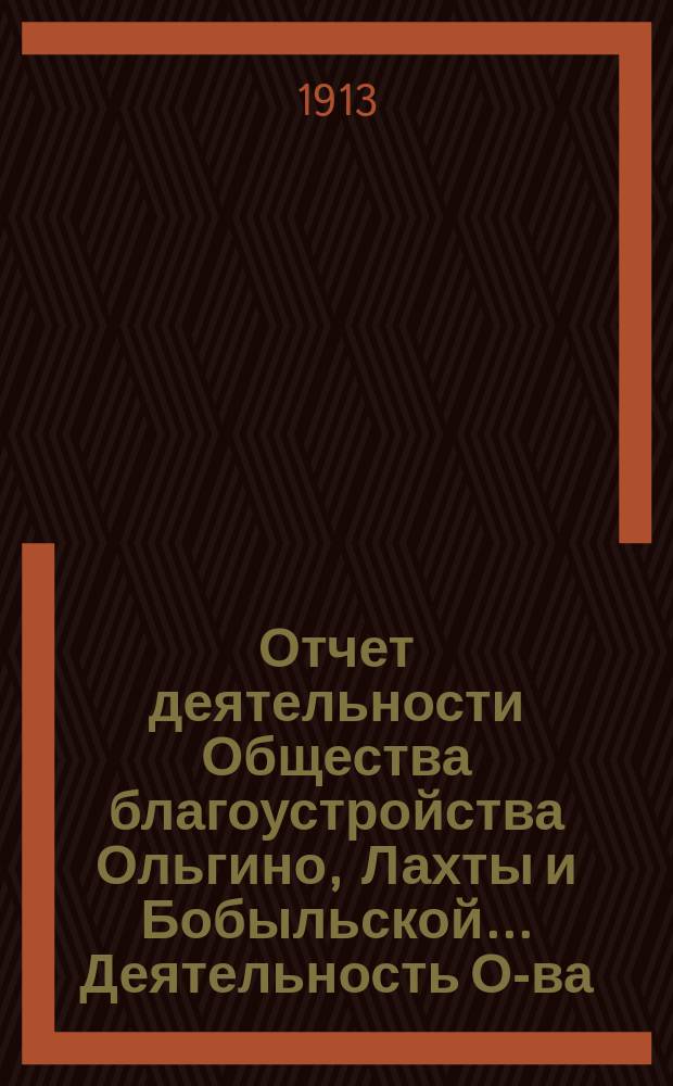 Отчет деятельности Общества благоустройства Ольгино, Лахты и Бобыльской... ... Деятельность О-ва : ... Деятельность О-ва, денежный отчет за 1912 г., баланс на 1 янв. 1913 г., смета на 1913 г., список земле- и дачевладельцев, заключение ревиз. комиссии