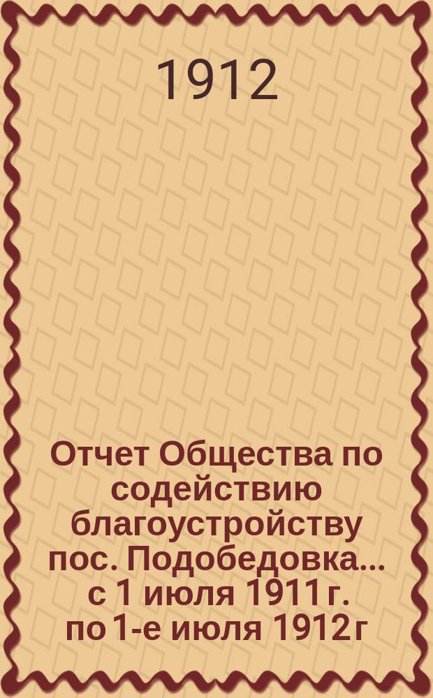 Отчет Общества по содействию благоустройству пос. Подобедовка... ... с 1 июля 1911 г. по 1-е июля 1912 г.